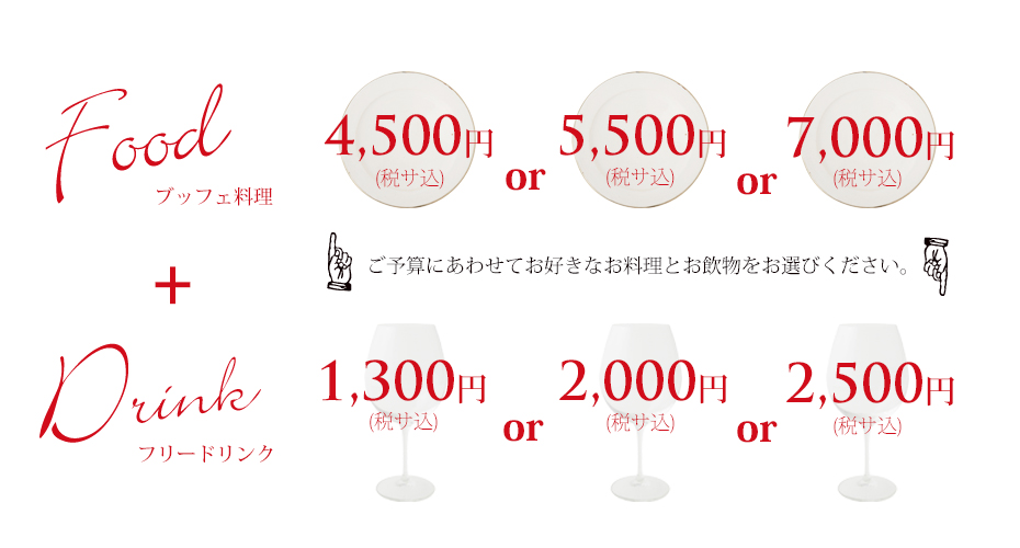ブッフェ料理 4,500円 or 5,500円 or 7,000円 フリードリンク 2,000円 or 2,500円 ご予算にあわせて、お好きなお料理とお飲みものをお選びください。