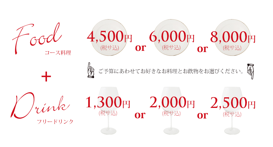 コース料理 4,500円 or 6,000円 or 8,000円 フリードリンク 2,000円 or 2,500円 ご予算にあわせて、お好きなお料理とお飲物をお選びください。